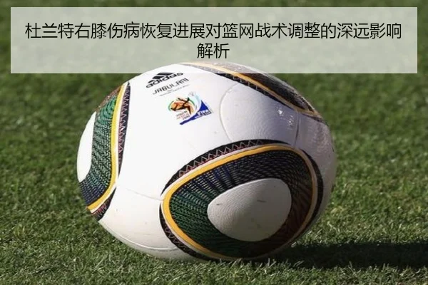杜兰特右膝伤病恢复进展对篮网战术调整的深远影响解析